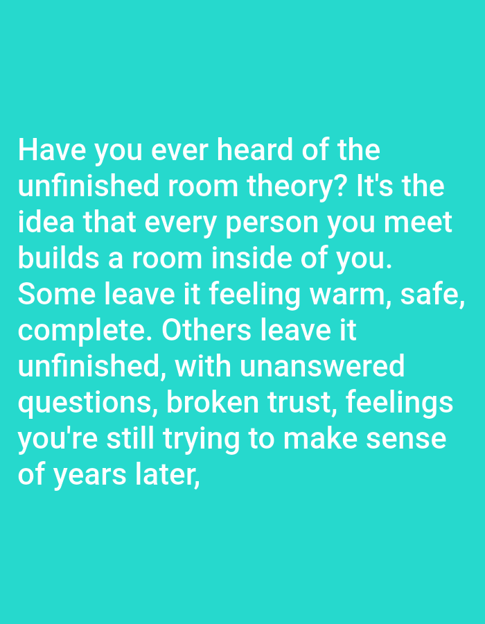 The image contains text overlayed on a solid teal background. The text, in white, reads: "Have you ever heard of the unfinished room theory? It's the idea that every person you meet builds a room inside of you. Some leave it feeling warm, safe, complete. Others leave it unfinished, with unanswered questions, broken trust, feelings you're still trying to make sense of years later,"