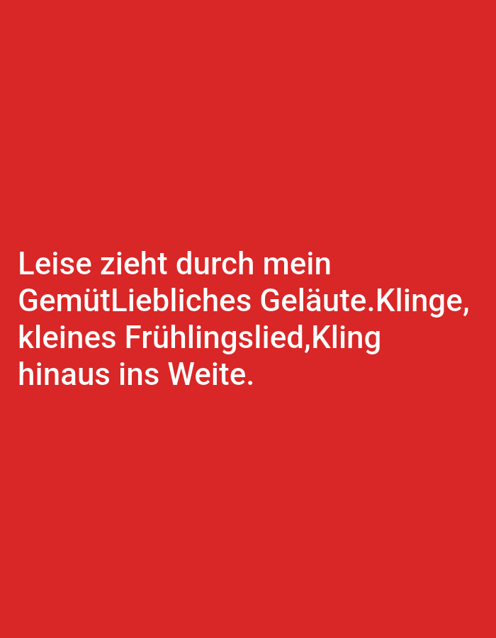 The image is a digital graphic featuring white text on a vibrant red background. The text appears to be a poem or a quote, written in German. The poem reads:
"Leise zieht durch mein
GemütLiebliches Geläute.Klinge,
kleines Frühlingslied, Kling
hinaus ins Weite."
This translates to: "Softly, through my mind, a pleasant ringing, a little spring song, rings out into the distance."
There are no people, objects, or a discernible scene in the image. The focus is solely on the text presented against the solid red background. The absence of any environmental context makes it impossible to determine the time of day, weather, or specific location beyond the general context of digital media. The emotion conveyed is subjective and derived from the content of the text itself, suggesting a sense of peace, reflection, or the awakening of spring.