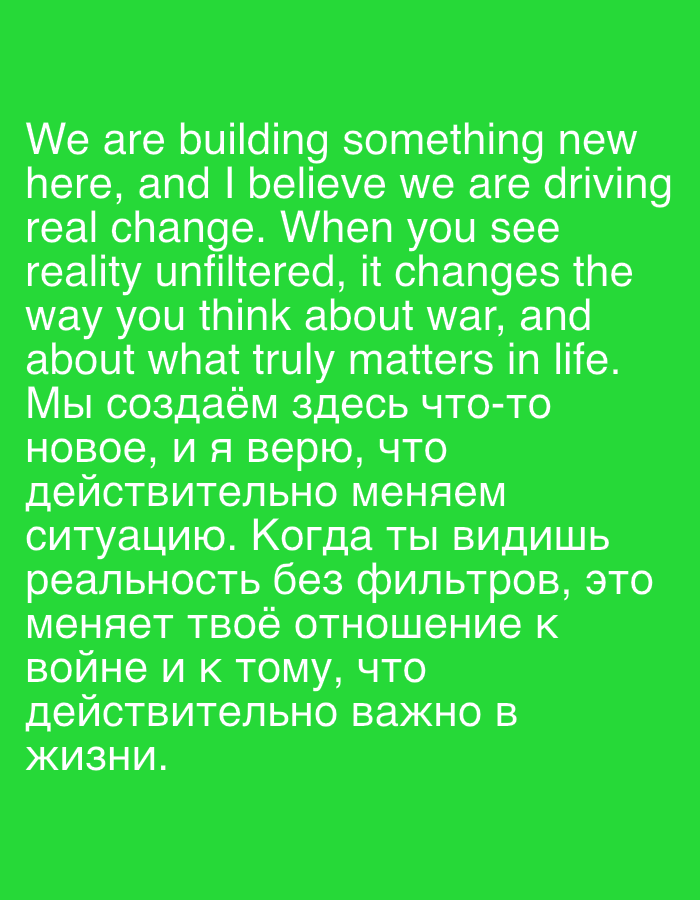 The image displays white text against a vibrant green background. The text is presented in two languages, English and Russian. The English portion reads: "We are building something new here, and I believe we are driving real change. When you see reality unfiltered, it changes the way you think about war, and about what truly matters in life." The Russian portion translates to: "We are creating something new here, and I believe that we are truly changing the situation. When you see reality without filters, it changes your attitude towards war and towards what is truly important in life." There are no identifiable people, subjects, objects, actions, or interactions visible in this image. The setting is a plain, solid green background, with no elements suggesting a specific city, location, or environment. Therefore, it is not possible to provide any details about the city of Semey, Kazakhstan.