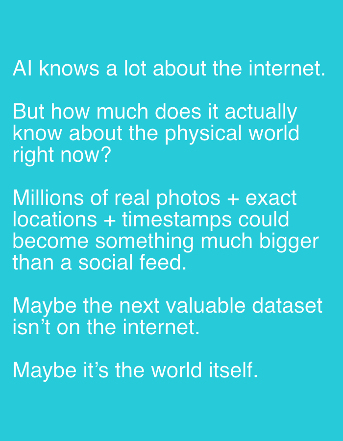 The image is a text-based graphic with white text on a teal background. There are no people, subjects, objects, or actions depicted, nor is there any environmental context. The text reads:
"AI knows a lot about the internet.
But how much does it actually know about the physical world right now?
Millions of real photos + exact locations + timestamps could become something much bigger than a social feed.
Maybe the next valuable dataset isn't on the internet.
Maybe it's the world itself."