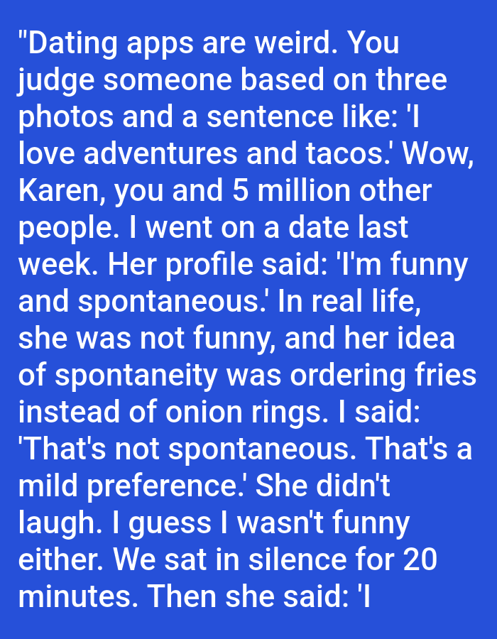 The image contains text on a solid blue background. The text reads:
"Dating apps are weird. You judge someone based on three photos and a sentence like: 'I love adventures and tacos.' Wow, Karen, you and 5 million other people. I went on a date last week. Her profile said: 'I'm funny and spontaneous.' In real life, she was not funny, and her idea of spontaneity was ordering fries instead of onion rings. I said: 'That's not spontaneous. That's a mild preference.' She didn't laugh. I guess I wasn't funny either. We sat in silence for 20 minutes. Then she said: 'I
The text is white and appears to be from a social media post or a similar digital source. There is no information in the image that relates to the city of Kępno, Poland.