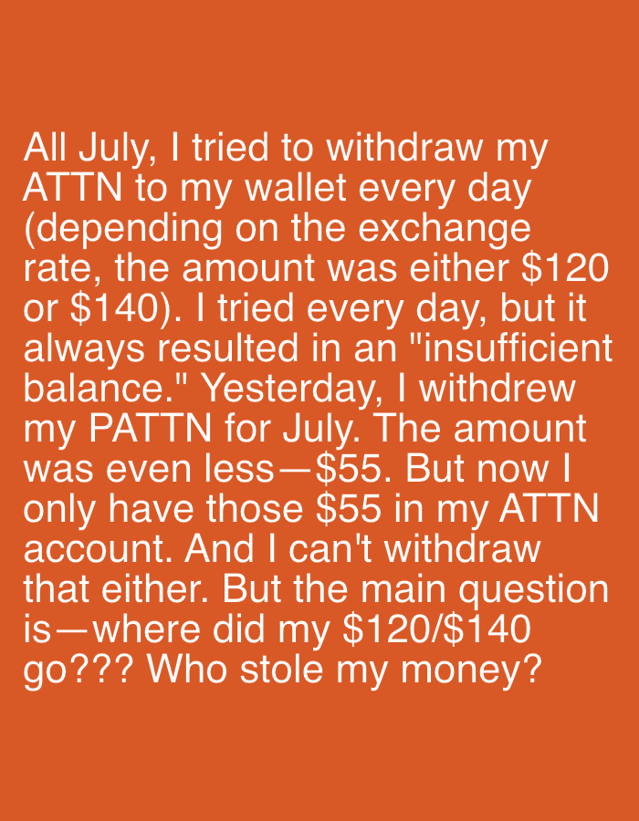 The image displays a block of white text on an orange background. The text is a personal narrative detailing difficulties with withdrawing funds. The text reads: "All July, I tried to withdraw my ATTN to my wallet every day (depending on the exchange rate, the amount was either $120 or $140). I tried every day, but it always resulted in an "insufficient balance." Yesterday, I withdrew my PATTN for July. The amount was even less-$55. But now I only have those $55 in my ATTN account. And I can't withdraw that either. But the main question is—where did my $120/$140 go??? Who stole my money?" There are no discernible elements within the image that would allow for the determination of a specific location in Oviedo/uviéu, Spain.