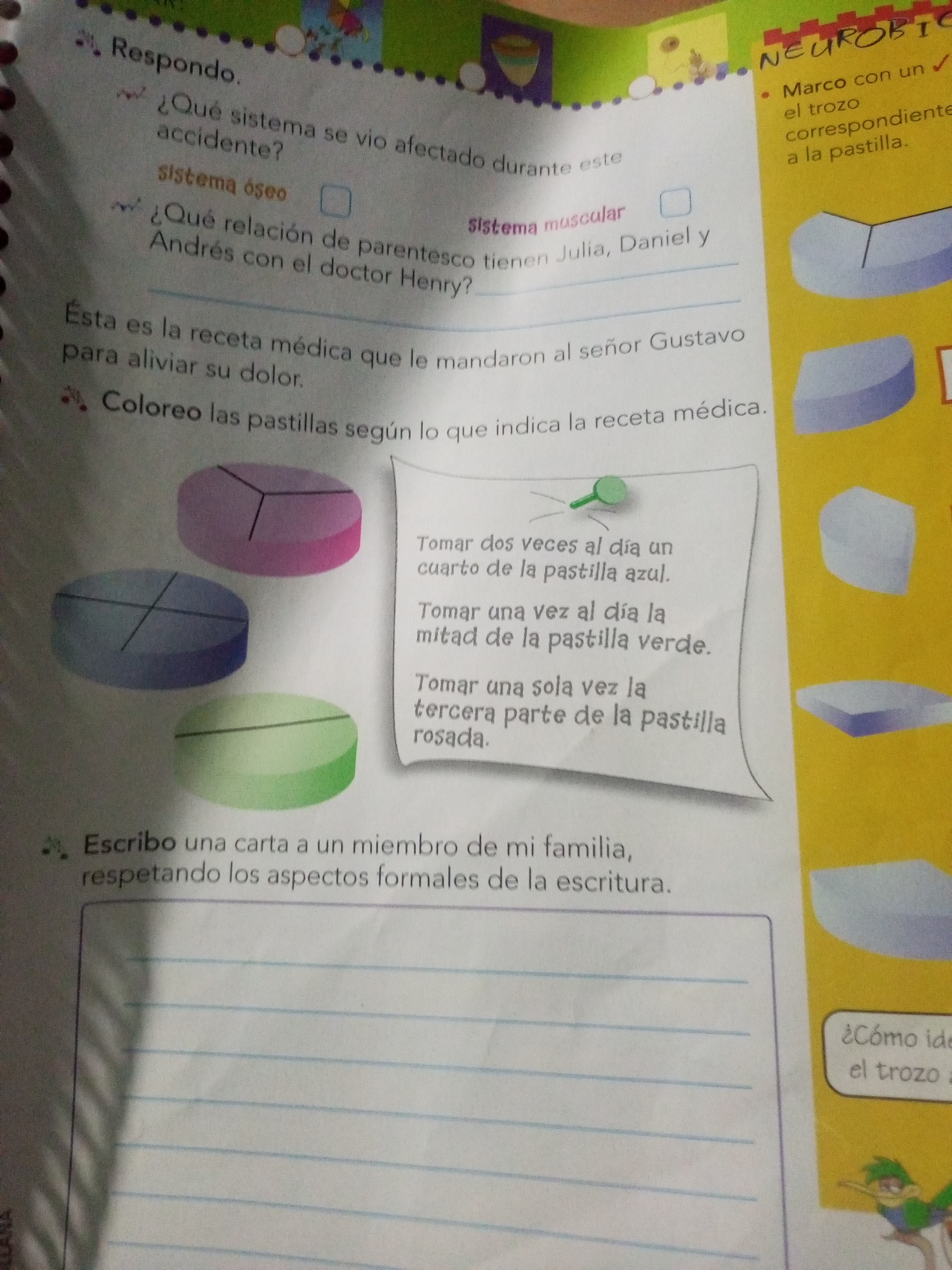 The image shows an open book with multiple activities and illustrations. On the left page, there are questions and instructions related to a medical context. One question asks "What system was affected by the accident?" with checkboxes for "skeletal system" and "muscular system". Another question asks about the relationship between Andres, Julia, Daniel, and Doctor Henry. Below this, there is a text that reads "This is the medical prescription that Mr. Gustavo gave to alleviate his pain." Following this, there is an instruction: "Color the pills according to what the medical prescription indicates." Three pills are depicted: one purple divided into three segments, one blue divided into four segments, and one green. To the right of the pills, a piece of paper contains a prescription with instructions on how to take pills of different colors: "Take a blue pill twice a day.", "Take half of the green pill once a day.", and "Take the pink part of the pill only once a day." Further down, an instruction says "Write a letter to a family member, respecting the formal aspects of writing," with a lined space below for the letter.
The right page of the book features illustrations and text in yellow. At the top, the word "NEUROBIC" is visible. Below this, there is a bullet point that reads "Mark with a check the part corresponding to the pill." Two abstract shapes representing parts of pills are shown. Further down, a speech bubble contains the question "¿Cómo identifica el trozo a...?". A cartoon character of a person with green hair and a yellow shirt is also present.
There is no information within the image that places it in La Tagua, Venezuela.