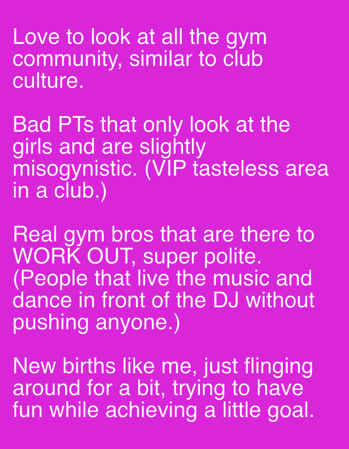 The image displays white text against a solid, vibrant magenta background. It features four distinct paragraphs, each offering an observation or commentary on a gym environment, drawing comparisons to club culture.
The first paragraph states, "Love to look at all the gym community, similar to club culture."
The second describes, "Bad PTs that only look at the girls and are slightly misogynistic. (VIP tasteless area in a club.)"
The third highlights, "Real gym bros that are there to WORK OUT, super polite. (People that live the music and dance in front of the DJ without pushing anyone.)"
The final paragraph refers to "New births like me, just flinging around for a bit, trying to have fun while achieving a little goal."
The text is presented in a clear, sans-serif font, making it easily readable. The content reflects personal opinions and categorizations of individuals encountered in a gym setting. The bright color scheme creates a striking visual. While the image itself contains no visual cues for time, weather, or specific location, the provided external context indicates the image's origin is London, United Kingdom. The overall tone is observational and conversational, blending appreciation for some aspects of gym culture with a critical view of others.
