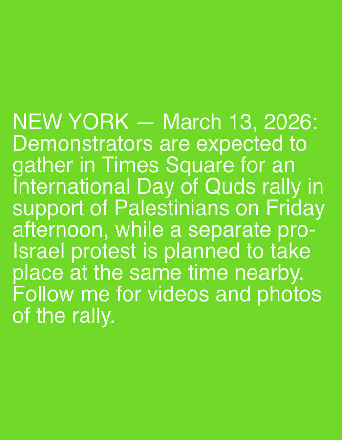 The image displays white sans-serif text against a solid lime green background. The text details planned events for March 13, 2026, in New York City, United States of America. It states that demonstrators are expected to gather in Times Square for an International Day of Quds rally supporting Palestinians on a Friday afternoon. Concurrently, a separate pro-Israel protest is planned to occur at the same time in a nearby location. The text concludes with an invitation to follow the source for videos and photos of the rally.