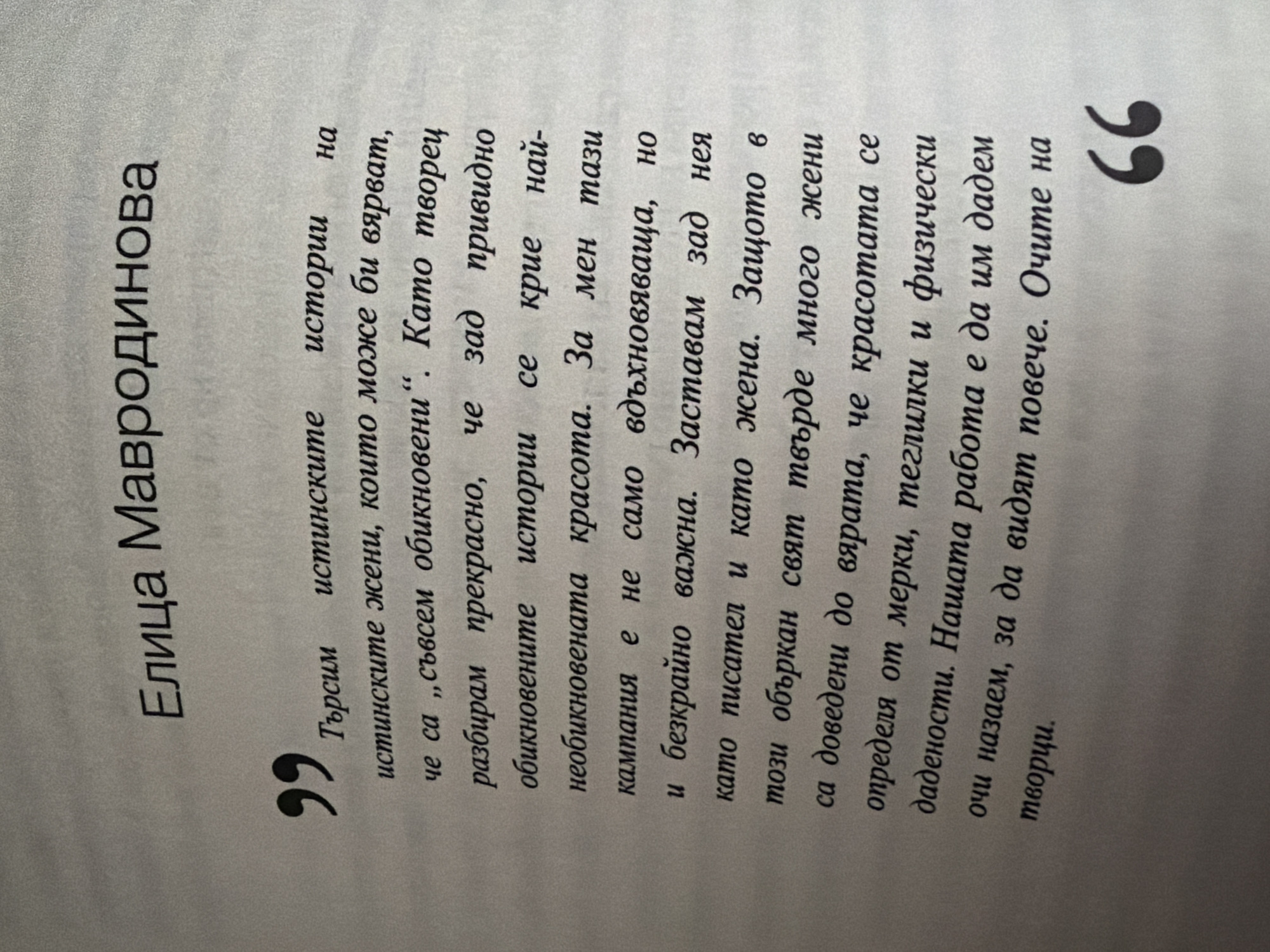 The image is a close-up of a page of text, likely from a book or magazine. The text is in Bulgarian and appears to be a quote attributed to "Елица Мавродинова". The quote is enclosed in quotation marks, with the opening quotation mark on the left and the closing quotation mark on the right. The text is printed in black on a light-colored, slightly textured background, suggesting it is a photograph of a printed page. The paper appears to be slightly creased. The overall impression is one of a printed literary or journalistic excerpt. The main subject is the text itself. There are no people or discernible objects other than the printed page. The activity is simply the presentation of written words. The text discusses "true stories" and "true women," suggesting a theme of authenticity and perhaps feminism or female empowerment. The quote is presented in a formal manner, indicating it's a significant statement or excerpt. There are no environmental cues like time of day, weather, or specific location details within the image itself, beyond the Bulgarian language text.