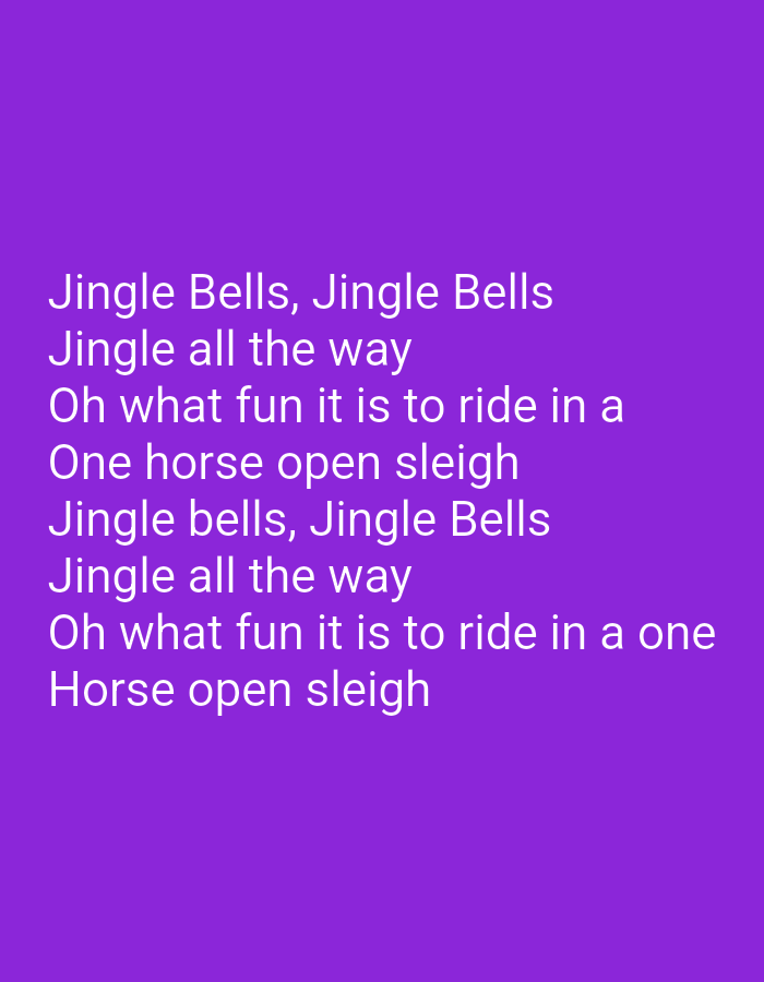 The image contains text that appears to be lyrics. The text is white against a purple background. The lyrics read:
Jingle Bells, Jingle Bells
Jingle all the way
Oh what fun it is to ride in a
One horse open sleigh
Jingle bells, Jingle Bells
Jingle all the way
Oh what fun it is to ride in a one
Horse open sleigh
This image is not located in the city of Navoiy City, Uzbekistan.