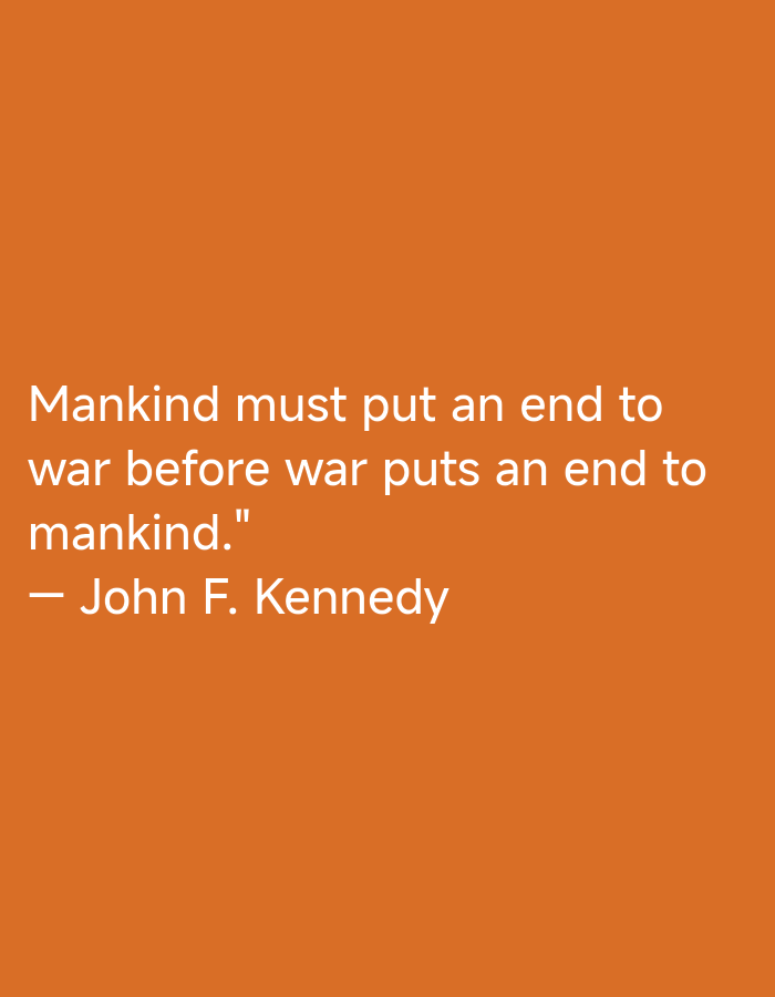 The image displays a solid, uniform orange background. Centered vertically and slightly to the left horizontally, white sans-serif text presents a quote and its attribution. The quote reads: "Mankind must put an end to war before war puts an end to mankind." Below this, a white em-dash precedes the attribution: "John F. Kennedy." No other objects, people, or environmental details are present.