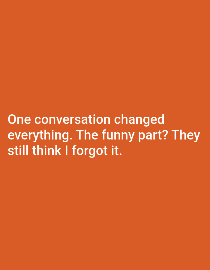 The image is a close-up, medium shot of white text on an orange background. The text reads "One conversation changed everything. The funny part? They still think I forgot it." The text is centered on the orange background. There are no people, subjects, or objects other than the text and background in the image. The image does not provide any information about a location in the city of Unknown, Unknown.