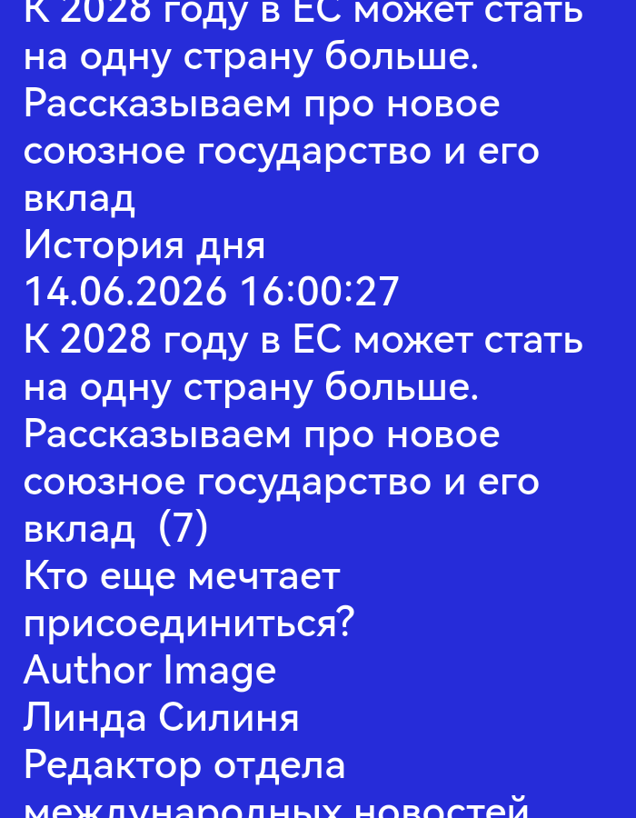 The image displays Russian text on a solid blue background. The text is presented in white, sans-serif font.
The text appears to be a title and descriptive information, possibly for an article or publication. The first line states: "К 2028 году в ЕС может стать" which translates to "By 2028, the EU may become". This is followed by "на одну страну больше." which translates to "one country larger."
The next section reads: "Рассказываем про новое" ("We tell about the new") and "союзное государство и его" ("union state and its").
Then, "вклад" ("contribution").
Following this is "История дня" ("History of the day") and a date and time: "14.06.2026 16:00:27".
The text then repeats a portion of the initial statement: "К 2028 году в ЕС может стать" ("By 2028, the EU may become") and "на одну страну больше." ("one country larger.").
This is followed by "Рассказываем про новое" ("We tell about the new") and "союзное государство и его" ("union state and its").
Next is "вклад (7)" ("contribution (7)").
A question is posed: "Кто еще мечтает" ("Who else dreams") and "присоединиться?" ("to join?").
Below this is "Author Image".
Finally, there are names and titles: "Линда Силиня" ("Linda Silina") and "Редактор отдела" ("Editor of the department"). The last visible line is "международных новостей" which translates to "international news".
The image contains no discernible environmental details, people, or actions. It is a purely text-based presentation.