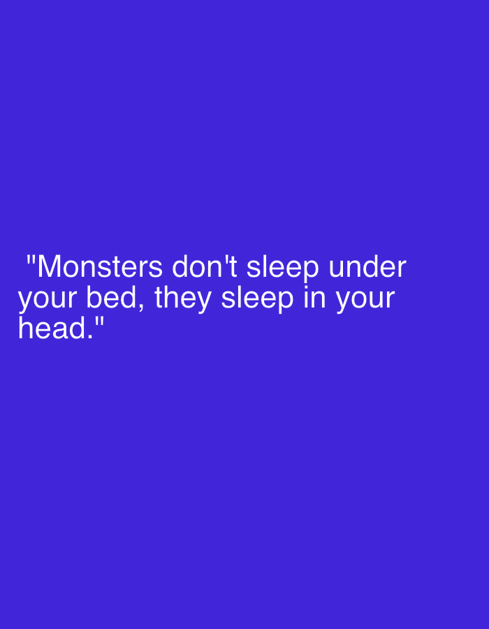 The image displays a white text quote centered on a plain, solid deep purple-blue background. No specific subjects, objects beyond the text, or discernible scene/setting are present in a physical sense. The image's sole purpose is to convey the quote. The visible text reads: ""Monsters don't sleep under your bed, they sleep in your head."" This quote suggests a metaphorical or psychological interpretation of "monsters," implying internal fears, anxieties, or challenges rather than external, tangible threats. There are no visual cues for time of day, weather, or a specific physical location. The emotional tone is contemplative and potentially unsettling, focusing on internal psychological states.