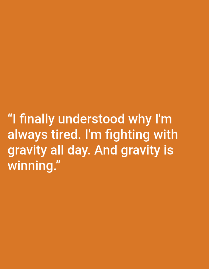 The image is a digital graphic with a solid orange background. White text is overlaid on the lower half of the image. The text reads: "I finally understood why I'm always tired. I'm fighting with gravity all day. And gravity is winning." There are no people, objects, or scene elements visible in the image, only the text against the plain background. The overall tone conveyed by the text is one of relatable exhaustion and a humorous observation about the constant effort of simply existing against gravity.