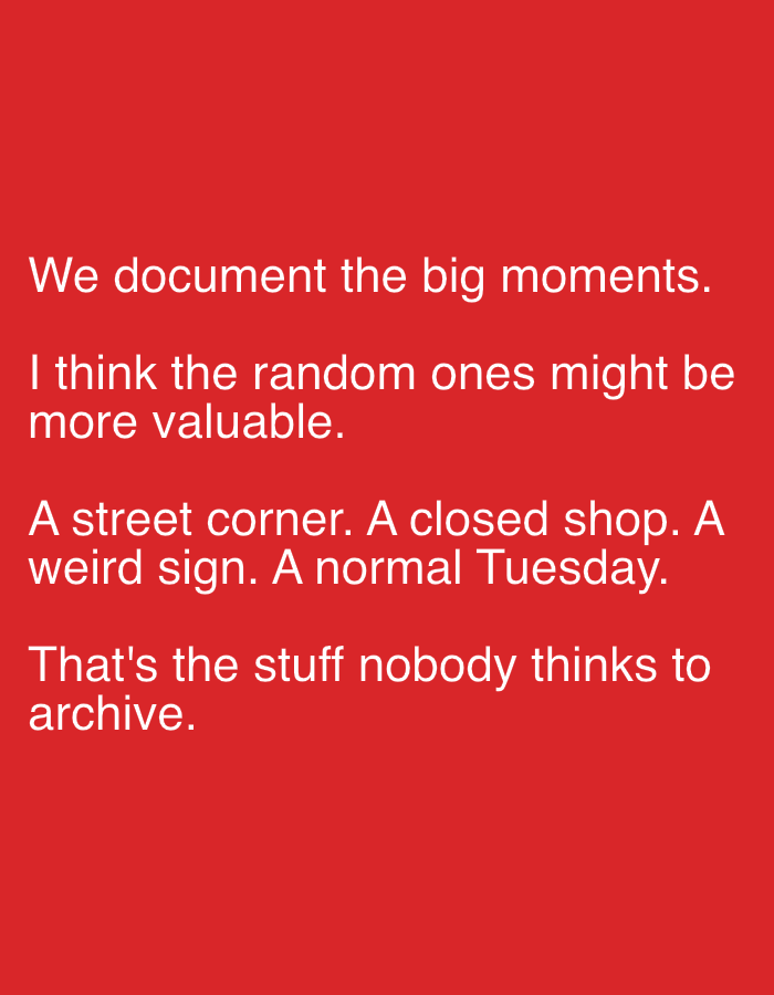 A red background features white text. The text is arranged in four lines. The first line reads: "We document the big moments." The second line reads: "I think the random ones might be". The third line reads: "more valuable. A street corner. A closed shop. A". The fourth line reads: "weird sign. A normal Tuesday. That's the stuff nobody thinks to". The text is centered horizontally on the image.