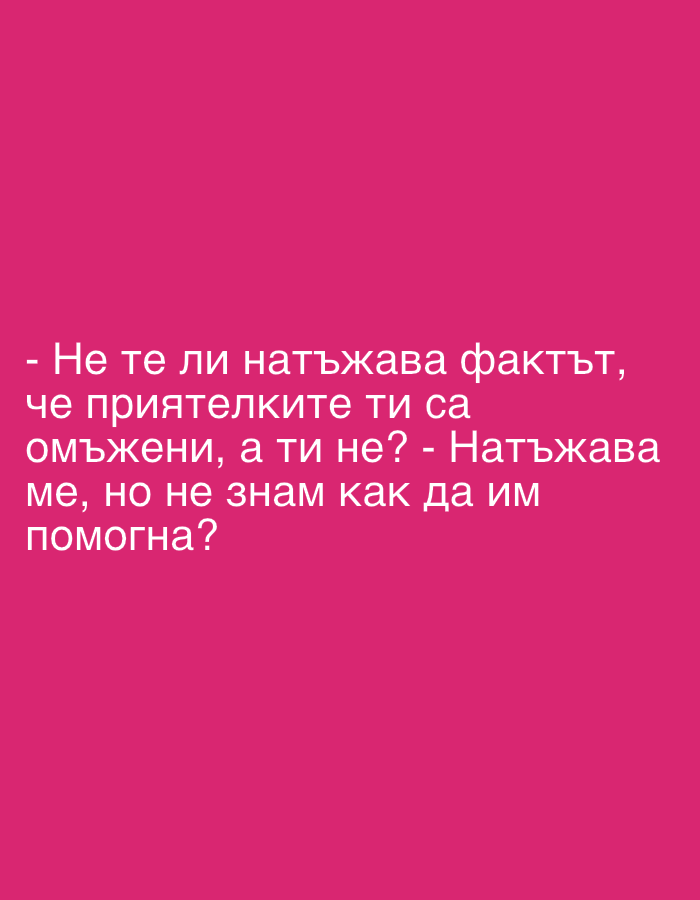 The media file is an image featuring white text on a solid fuchsia pink background. No people, objects, or specific setting details are visible. The image solely displays a textual exchange or internal thought in Bulgarian.
The text reads:
"- Не те ли натъжава фактът, че приятелките ти са омъжени, а ти не? - Натъжава ме, но не знам как да им помогна?"
Translated into English, this means:
"- Doesn't it sadden you that your friends are married, and you are not? - It saddens me, but I don't know how to help them?"
The text implies a conversation or reflection about societal expectations, marriage, and personal feelings of sadness and helplessness. The emotional tone is one of melancholy and concern. The background is uniformly colored, providing no additional contextual clues regarding time, weather, or location.