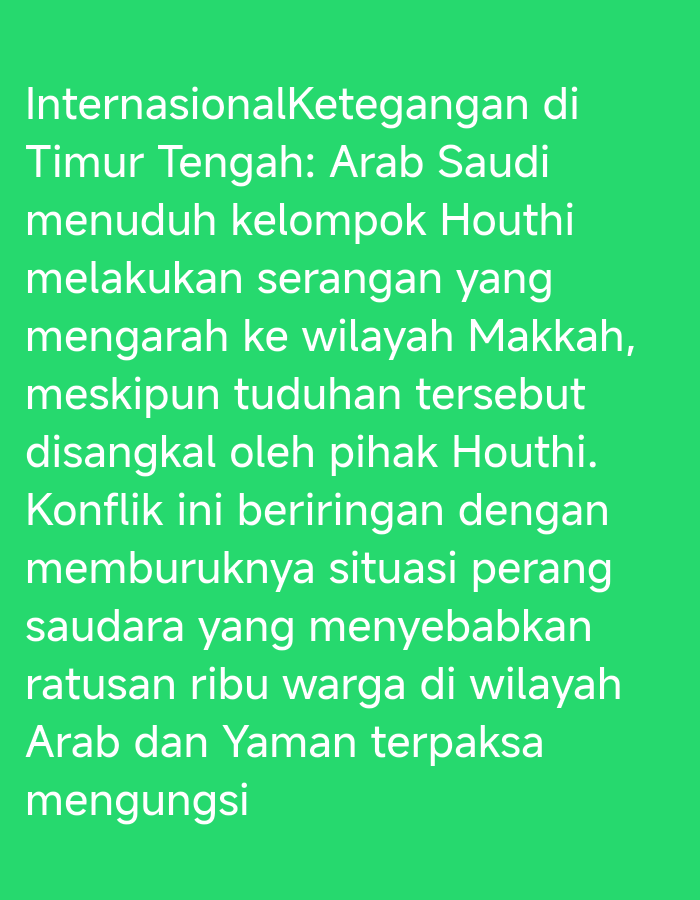 The image displays a block of white text on a bright green background. The text is in Indonesian and appears to be a news excerpt or a statement. The content discusses international tensions in the Middle East, specifically mentioning Saudi Arabia accusing the Houthi group of attacks near Makkah, and the conflict's impact on the situation in Yemen, leading to displacement. There are no people, subjects, objects, actions, interactions, or environmental details visible in the image beyond the text itself. The location in Karangsono, Indonesia, is not depicted or implied by the visual content of the image.