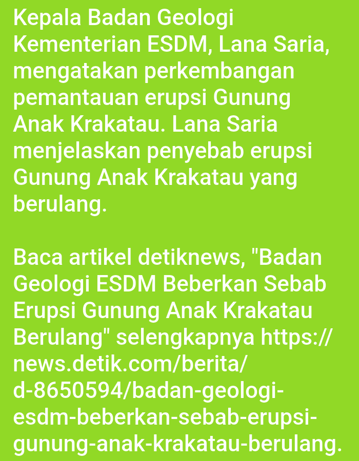 The image is a screenshot of text displayed on a bright green background. The text is white and appears to be in Indonesian. The text discusses the eruption of Mount Anak Krakatau and mentions a person named Lana Saria from the Ministry of Energy and Mineral Resources (ESDM) Badan Geologi. It also includes a URL for an article on news. detik.com. There are no people, subjects, objects, actions, interactions, or environmental details present in the image beyond the text itself. The city of Lhokseumawe, Indonesia, is not mentioned or depicted in the image.