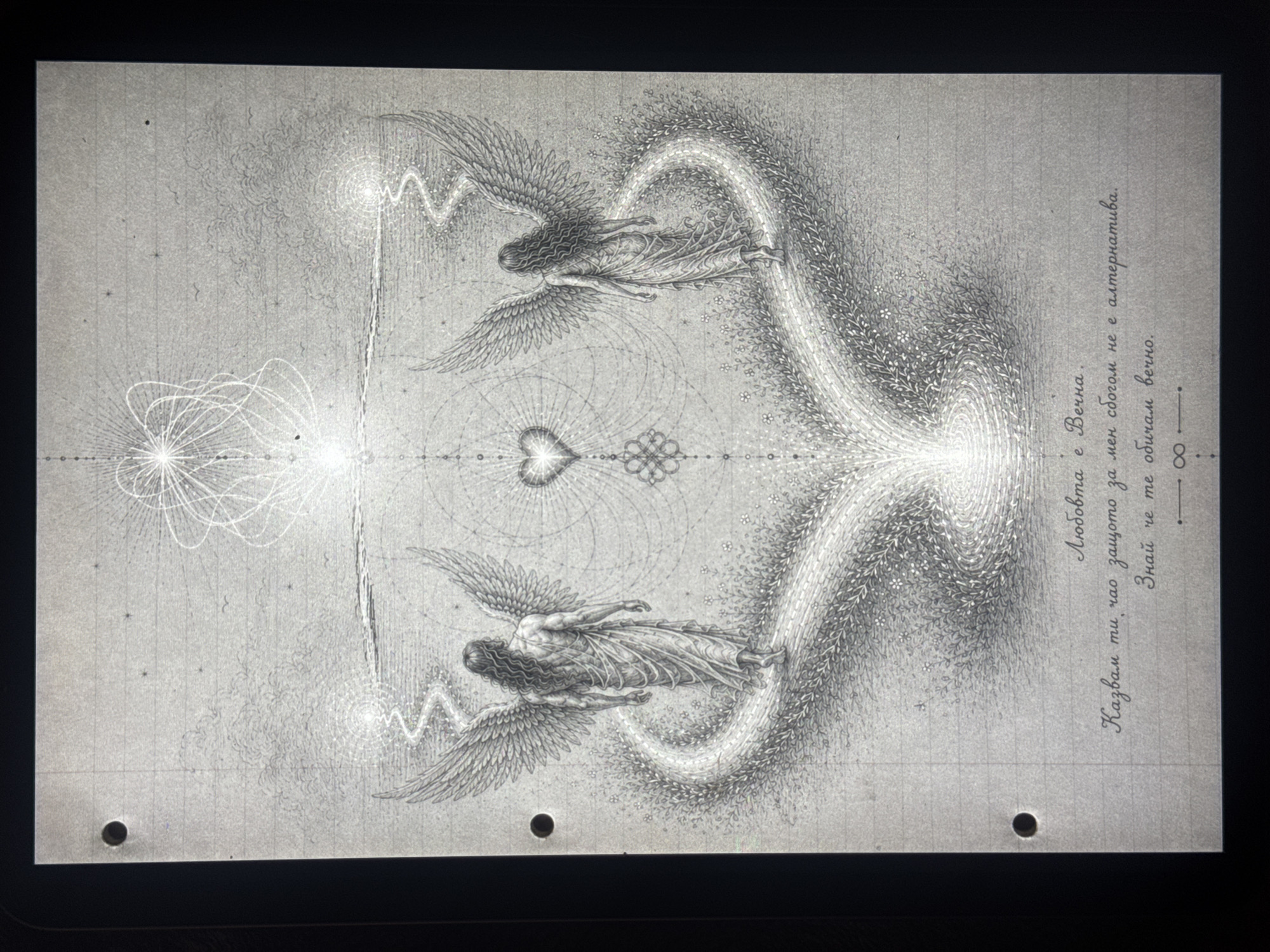 This monochrome drawing, likely rendered in pencil or ink on what appears to be gridded paper, features a symmetrical composition centered around spiritual and abstract elements. Two winged figures, resembling angels or ethereal beings with flowing hair and garments, are depicted. One figure is positioned at the top, and a mirror image of another is at the bottom, both seemingly floating or flying horizontally.
Connecting these figures is a central glowing channel of light, emanating from a heart symbol at the core of the image. This light path branches outwards in dynamic, swirling patterns, created by numerous small dots, suggesting energy or divine flow. Geometric patterns, including a possible infinity symbol or a looped knot, are visible near the central heart. The background includes subtle star-like dots and intricate, cloud-like textures.
The artwork has a highly detailed, visionary, or sacred geometry aesthetic. The physical medium appears to be a sheet of paper with visible binder holes at the bottom, suggesting it was part of a sketchbook or binder.
Along the right side of the image, Cyrillic text is written vertically. The text reads:
"Любовта е Вечна.
Казвам ти чао защото за мен сбогом не е алтернатива.
Знай че те обичам вечно."
Translated into English, this means:
"Love is Eternal.
I'm telling you goodbye because for me goodbye is not an alternative.
Know that I love you eternally."
The text reinforces themes of eternal love and connection, complementing the visual narrative of spiritual beings and energetic flow. The location context is Sofia, Bulgaria, indicating a possible origin for the artwork given the Bulgarian language used.