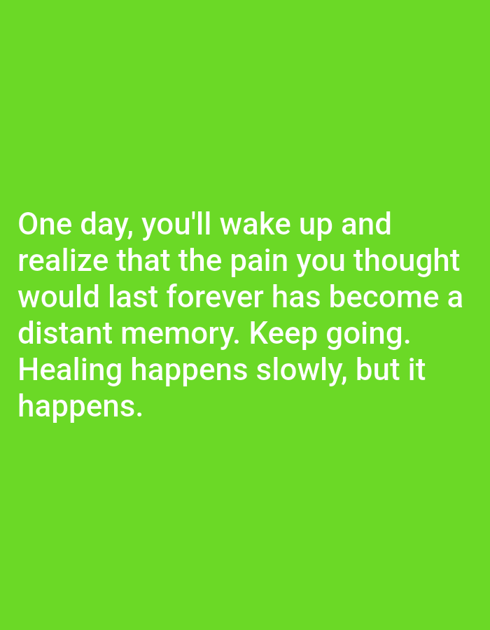The image is a photograph of white text against a bright green background. The text reads: "One day, you'll wake up and realize that the pain you thought would last forever has become a distant memory. Keep going. Healing happens slowly, but it happens." There are no people, objects, or environmental details visible in the image, and no specific location is indicated. The image appears to be a graphic with a motivational quote.