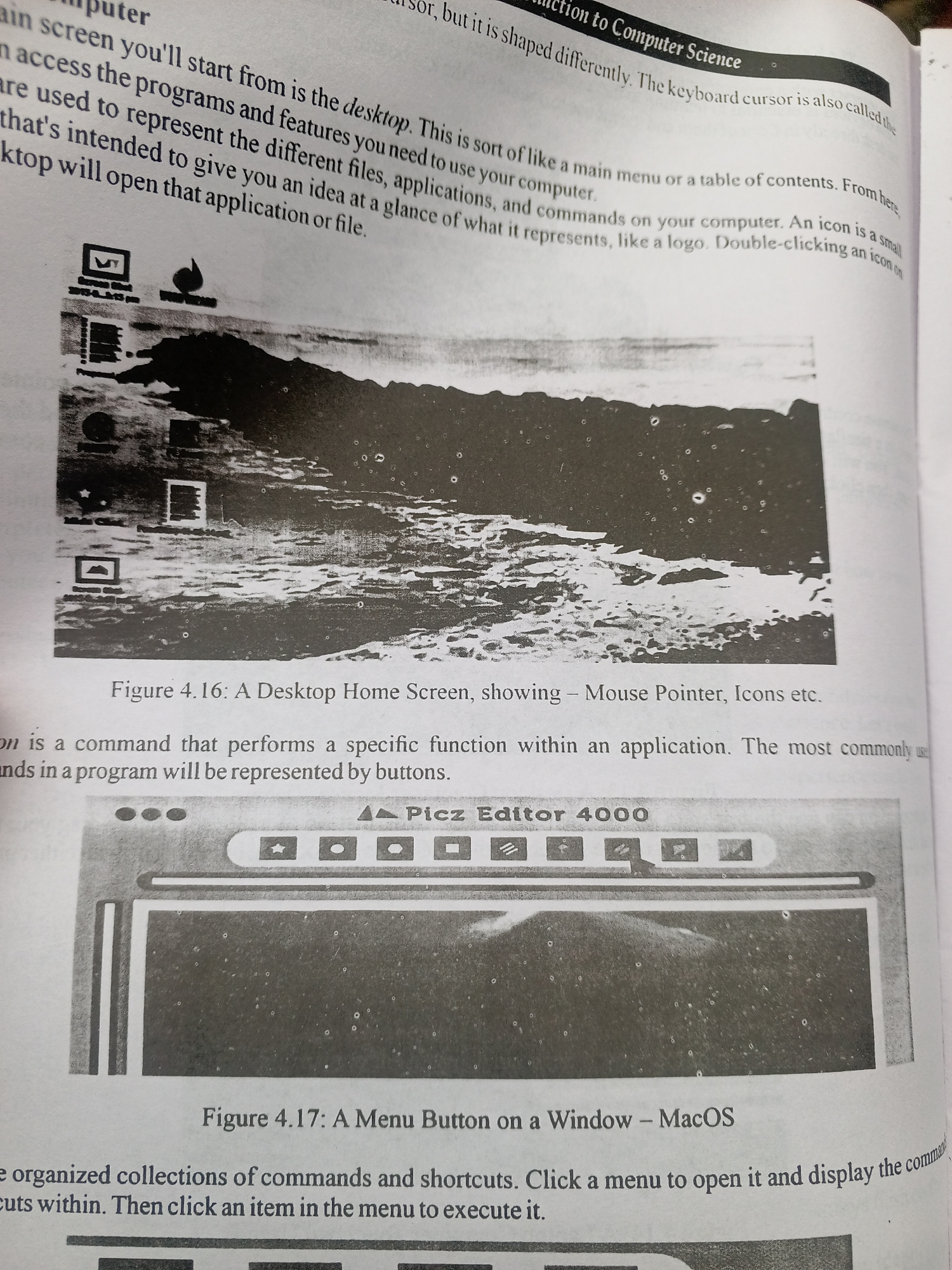 This media file is a photograph of an open textbook. The textbook discusses computer science, specifically focusing on the user interface elements of a computer.
The first image on the page, labeled "Figure 4.16: A Desktop Home Screen," displays a stylized representation of a computer desktop, complete with icons. The second image, labeled "Figure 4.17: A Menu Button on a Window - MacOS," shows a close-up of a computer window interface, likely from a "Picz Editor 4000" application, featuring menu buttons.
The text accompanying the images explains concepts such as the desktop, icons, and menu buttons as components of a computer's graphical user interface. The text is in English and appears to be part of an educational resource. There are no people, specific time of day, weather, or location cues beyond the context of a computer operating system. The overall mood is educational and informative.