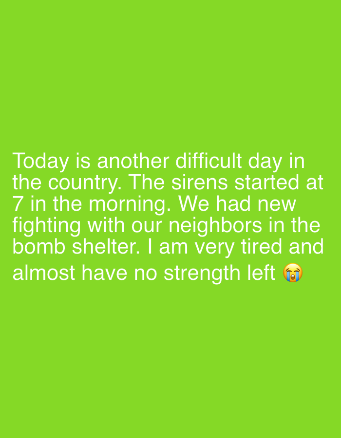 The image displays text on a solid green background. The text reads: "Today is another difficult day in the country. The sirens started at 7 in the morning. We had new fighting with our neighbors in the bomb shelter. I am very tired and almost have no strength left" followed by a crying face emoji. The text conveys a sense of distress and hardship, possibly related to conflict or crisis. The content references sirens, bomb shelters, and fighting, suggesting a situation of danger or insecurity. There are no additional visual elements or contextual clues to provide further information about the specific location or situation.