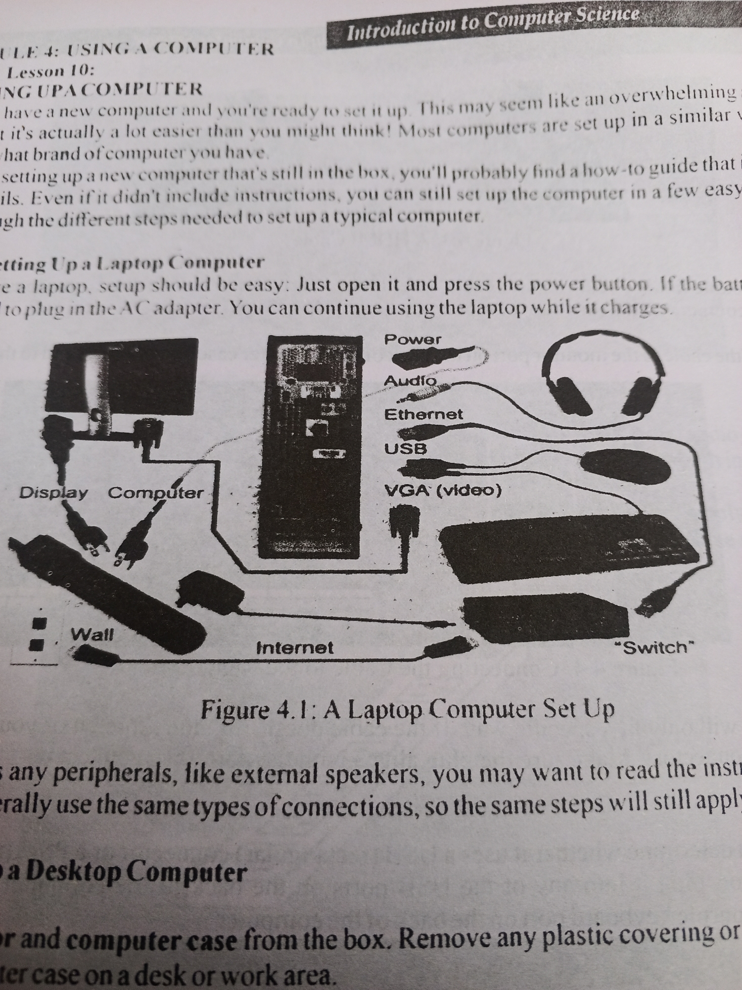 This media file is a photograph of a page from a textbook or manual, titled "Introduction to Computer Science." The page discusses setting up computers, with specific sections on "Using a Computer," "Setting Up a Computer," and "Setting Up a Laptop Computer." There is also a section on setting up a desktop computer, which is partially visible at the bottom.
The page includes a diagram labeled "Figure 4.1: A Laptop Computer Set Up." This diagram illustrates the various components of a laptop computer setup, including the display, computer, wall power outlet, internet connection, power adapter, headphones, mouse, keyboard, and a device labeled "Switch." Text labels point to these components and indicate their function, such as "Power," "Audio," "Ethernet," "USB," and "VGA (video)."
The surrounding text provides instructions and explanations related to setting up both general computers and specifically laptop computers. It emphasizes that setting up a computer can be easier than it appears and guides the reader through the process of connecting peripherals. The text also mentions that external peripherals like speakers generally use the same types of connections.
The image is a close-up of the printed page, with no people or specific location cues other than the context of a textbook. The lighting appears to be from overhead, typical of indoor environments. The quality of the image is moderate, with some graininess, but the text and diagram are legible. There is no information about the time of day, weather, or any emotions being conveyed. The location context provided (Jalingo, Nigeria) is external information and cannot be derived from the image itself.
