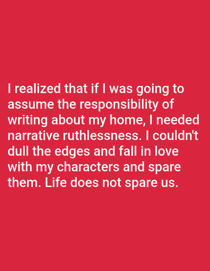 The image contains white text on a red background. The text reads: "I realized that if I was going to assume the responsibility of writing about my home, I needed narrative ruthlessness. I couldn't dull the edges and fall in love with my characters and spare them. Life does not spare us." There are no people, subjects, objects, actions, interactions, or environmental details visible in the image, nor is there any information about Bukuru, Nigeria.