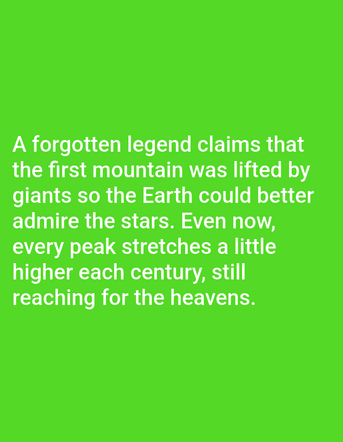 The image contains white text on a bright green background. The text reads: "A forgotten legend claims that the first mountain was lifted by giants so the Earth could better admire the stars. Even now, every peak stretches a little higher each century, still reaching for the heavens." There are no discernible elements of Los Angeles, United States of America, or any other specific location. The image is a simple text overlay on a solid colored background.