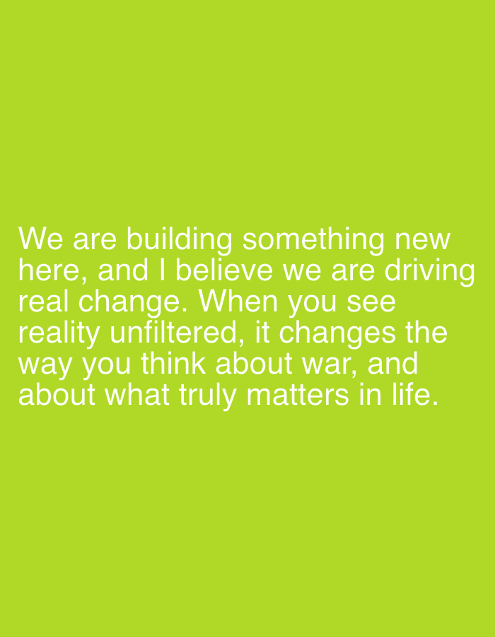 This is an image of text on a bright green background. The text is in white and reads: "We are building something new here, and I believe we are driving real change. When you see reality unfiltered, it changes the way you think about war, and about what truly matters in life." There are no people, objects, or environmental details, and the image is not located in Oslo, Norway.