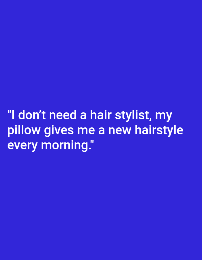 Here is a description of the image:
The image is a text-based graphic with a simple design. It features a blue background with white text. The text is a humorous quote: "I don't need a hair stylist, my pillow gives me a new hairstyle every morning." The quote is centered on the image and is the primary focus. The style is clean and straightforward, without any additional graphical elements.