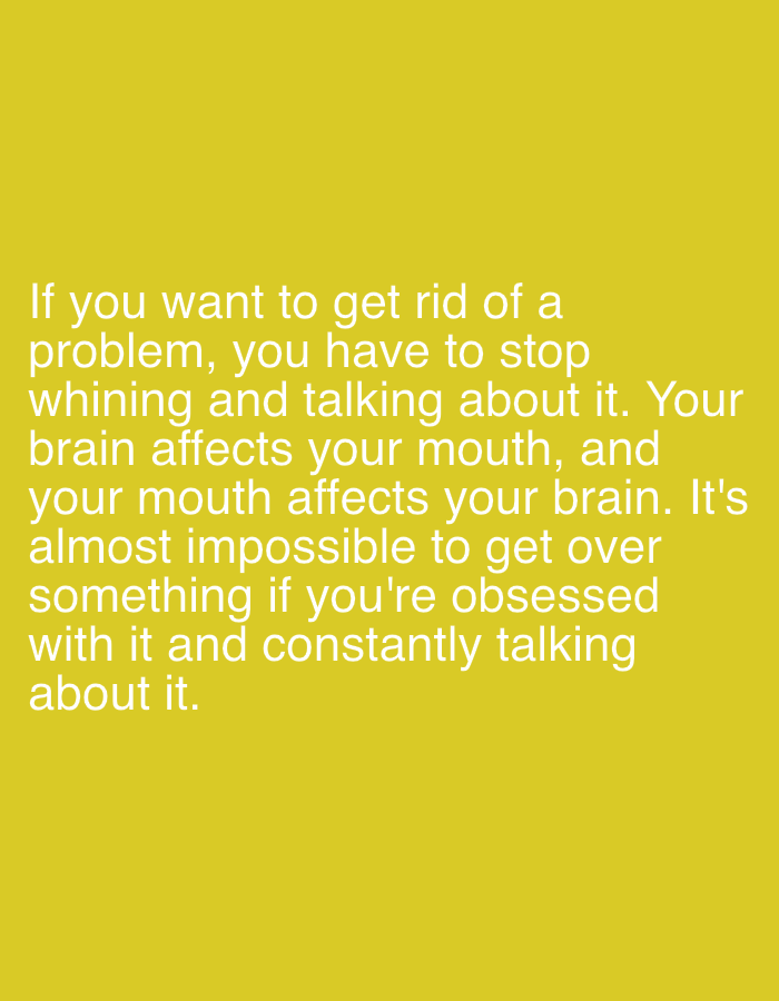 The image displays text on a solid yellow background. The text, in white, reads: "If you want to get rid of a problem, you have to stop whining and talking about it. Your brain affects your mouth, and your mouth affects your brain. It's almost impossible to get over something if you're obsessed with it and constantly talking about it." The text is centered and takes up a significant portion of the lower half of the image.