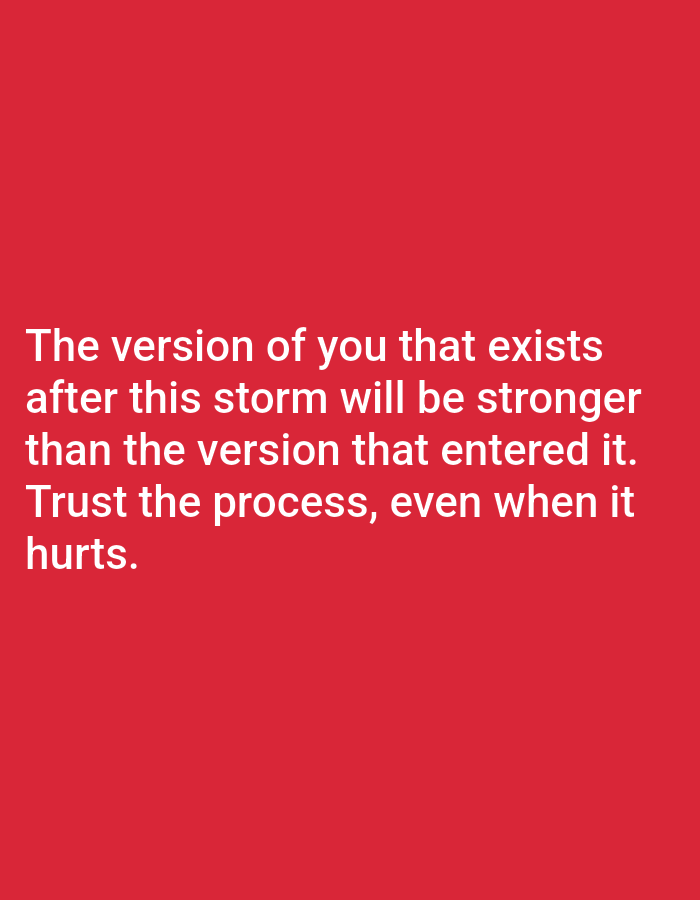 This media file is a close-up, eye-level, medium shot of a motivational quote displayed in white text against a solid, vibrant red background. The text is left-aligned and occupies the lower half of the image. The quote reads: "The version of you that exists after this storm will be stronger than the version that entered it. Trust the process, even when it hurts." The text is evenly spaced, with each line forming a distinct phrase. The simplicity of the background and the bold text suggest the image is intended to convey a powerful message and inspire the viewer. There are no people, objects, or scene elements visible, as the focus is entirely on the text and its impactful message. The background color could evoke feelings of energy, passion, or urgency, complementing the theme of overcoming challenges. The lack of specific location cues means the message is universal.