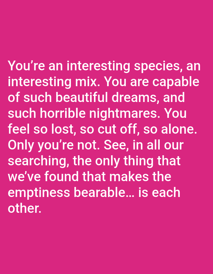 A quote from a movie is displayed in white text on a bright pink background. The quote reads, "You're an interesting species, an interesting mix. You are capable of such beautiful dreams, and such horrible nightmares. You feel so lost, so cut off, so alone. Only you're not. See, in all our searching, the only thing that we've found that makes the emptiness bearable... is each other." The text is centered on the screen and spans multiple lines. There are no people, objects, or environmental details visible in the image.