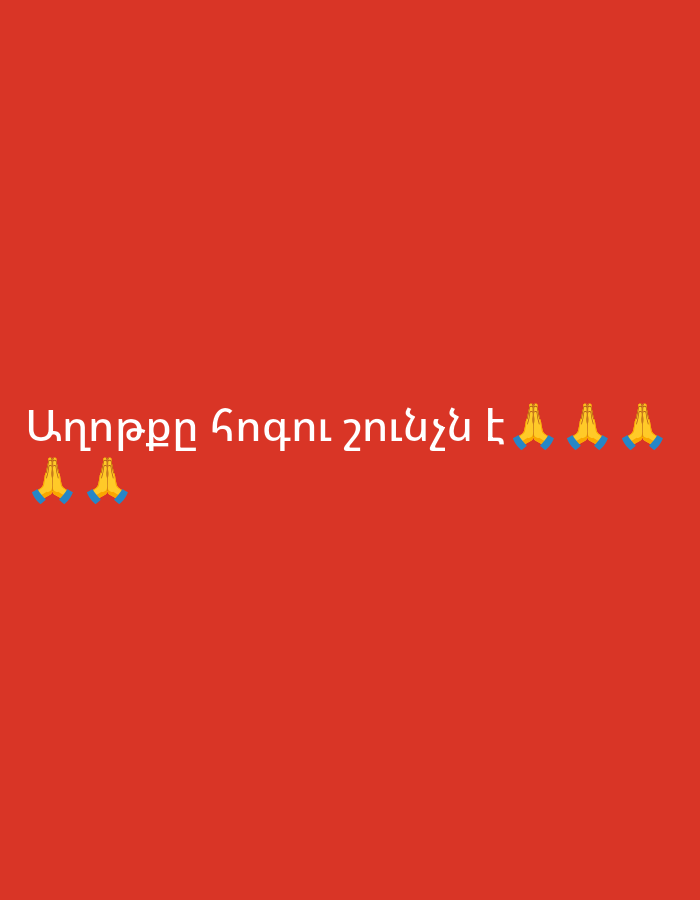 This graphic image features white Armenian text on a solid red background. The text reads "Աղոթքը հոգու շունչն է" which translates to "Prayer is the soul's breath."
The main text is centrally aligned and positioned in the lower middle section of the image. Accompanying the text are multiple "praying hands" emojis (🙏). There are two emojis to the left of the text, and three emojis to the right of the text, integrated into the line. The emojis are yellow and blue, depicting hands pressed together in a gesture commonly associated with prayer or gratitude.
The overall scene is minimalist, focusing entirely on the message. The red background is vibrant and uniform, providing a stark contrast to the white text and colorful emojis, making them stand out prominently. No specific time of day or weather is indicated, as it is a digital graphic. The image conveys a spiritual or religious sentiment, emphasizing the importance of prayer as essential sustenance for the soul. The location context of Yerevan, Armenia, suggests the message is likely intended for an Armenian-speaking audience, resonating with cultural and religious values prevalent in the region.