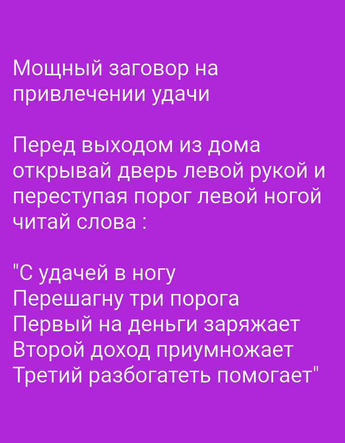 The image is a digital illustration with text overlaid on a solid purple background. The text is in white and appears to be a charm or spell written in Russian.
The first line, "Мощный заговор на привлечении удачи," translates to "Powerful charm for attracting luck."
The second section instructs the reader: "Перед выходом из дома открывай дверь левой рукой и переступая порог левой ногой читай слова :" which means "Before leaving home, open the door with your left hand and stepping over the threshold with your left foot, read the words:".
The following lines are the incantation itself:
"С удачей в ногу
Перешагну три порога
Первый на деньги заряжает
Второй доход приумножает
Третий разбогатеть помогает"
This translates to:
"With luck in step
I will step over three thresholds
The first charges for money
The second multiplies income
The third helps to get rich."
There are no people, objects, actions, interactions, or environmental elements depicted beyond the text itself. The image does not contain any information that would allow for its location to be identified in Tiraspol, Moldova, or any other city.