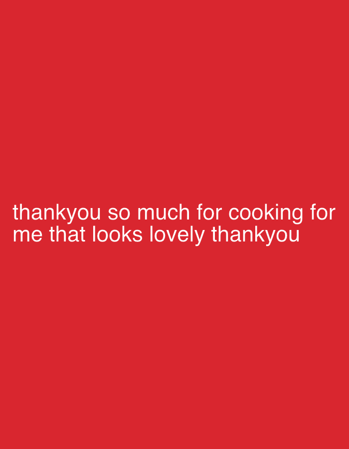 The image, originating from the city of Tunbridge Wells, United Kingdom, displays a digital graphic with a uniform, solid red background. White, sans-serif text is centered horizontally in the lower-middle frame, presented in two lines. The text reads: "thankyou so much for cooking for me that looks lovely thankyou". No people, physical subjects, objects, actions, interactions, or specific environmental characteristics are visually present; the scene is an abstract textual display.
