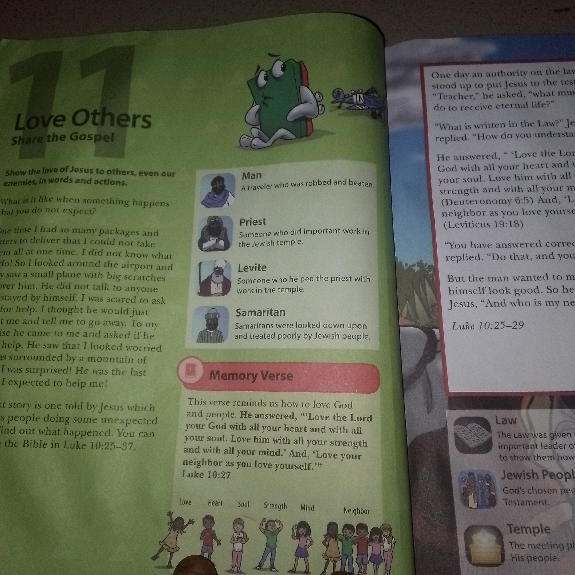 The image shows a page from a book, possibly a children's storybook or educational material, with illustrations and text. The page is predominantly green and features various elements related to a religious theme, likely Christianity given the references to Jesus, God, and biblical verses.
On the left side, a large number "11" is prominent, followed by the title "Love Others Share the Gospel". Below this, there is text describing how to show love and poses a question about unexpected events. Further down, a personal anecdote is shared about packages and an airport.
In the center of the page, there are illustrations of four individuals labeled "Man", "Priest", "Levite", and "Samaritan", with brief descriptions of each. Above these illustrations, a cartoon depicts a green book-like character with arms and legs looking confused, with a small toy airplane in the background, suggesting a narrative or parable.
Below the illustrations, there is a section titled "Memory Verse" with a Bible verse from Luke 10:27. Beneath this verse, a line of children are depicted, each representing a word: "Love", "Heart", "Soul", "Strength", "Mind", and "Neighbor".
On the right side of the page, text discusses an authority on the Law questioning Jesus, followed by Jesus' response and biblical references to Deuteronomy and Leviticus. Another section refers to Luke 10:25-29. There are also boxes with images and text labeled "Law", "Jewish People", and "Temple", providing further context.
The image is a flat lay of an open book. The lighting appears to be natural, possibly from a window or overhead light, causing some glare. The background of the image is indistinct and appears to be a surface on which the book is placed.
There is no information or visual indication in this image that suggests its location in Jalingo, Nigeria, or any specific city. The content is generic religious educational material.