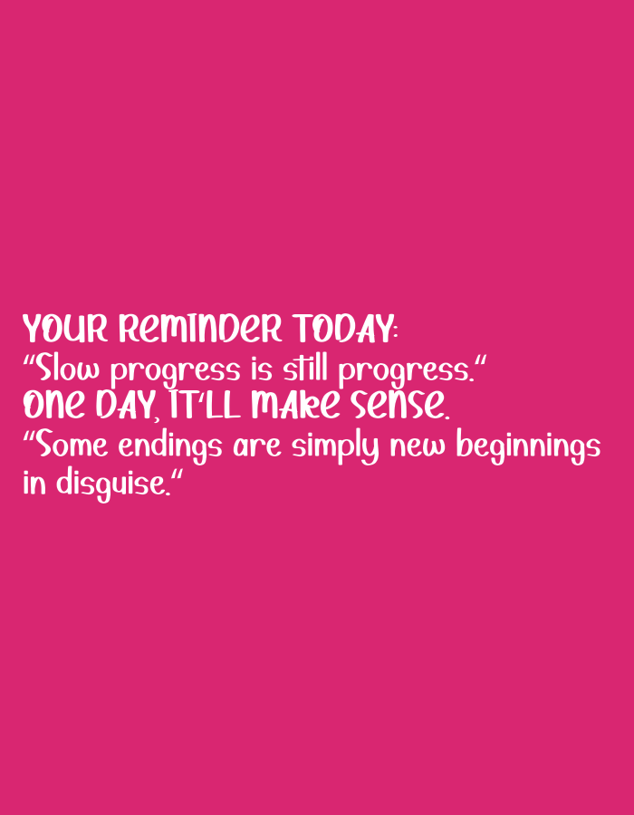 The image is a vertical, full-frame shot of a bright pink background with white text. The text is arranged in several lines, forming a motivational message. The background is a solid, vibrant pink with no discernible features or patterns.
The text reads:
"YOUR REMINDER TODAY:
"Slow progress is still progress."
ONE DAY, IT'LL MAKE SENSE.
"Some endings are simply new beginnings
in disguise."
The font is a stylized script, with some letters in uppercase and others in lowercase. The overall impression is one of encouragement and positivity. There are no people, objects, or any contextual elements that would allow for identification of a location in Bandung City, Indonesia, or any other specific place.