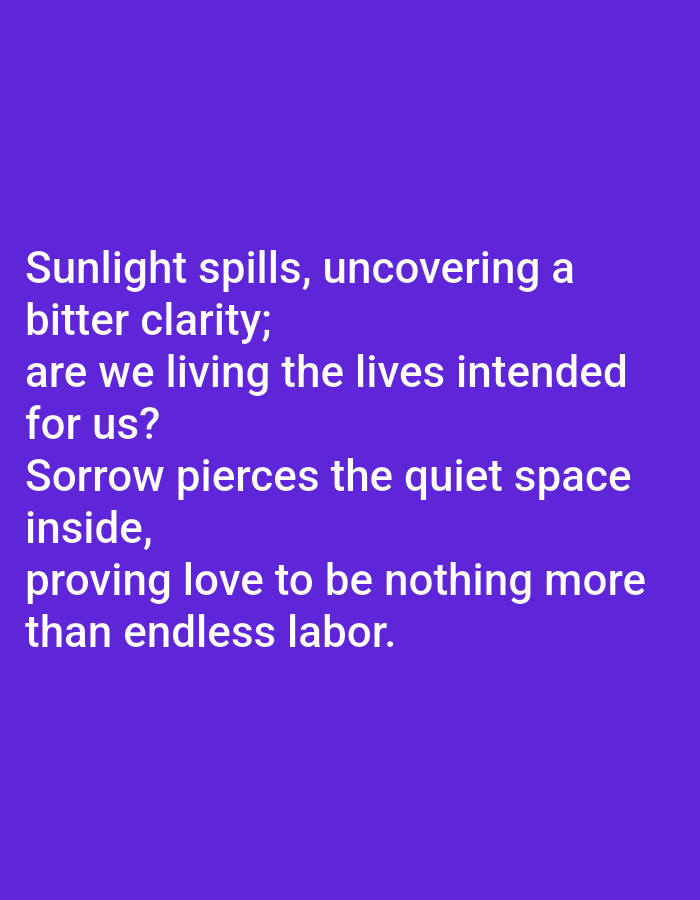 The image displays a poem in white text against a vibrant purple background. The poem is as follows: "Sunlight spills, uncovering a bitter clarity; are we living the lives intended for us? Sorrow pierces the quiet space inside, proving love to be nothing more than endless labor." The text is centered and occupies the majority of the frame.