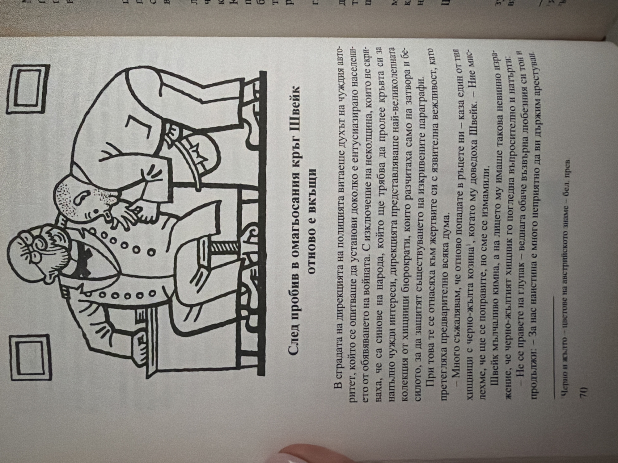 The image is a close-up, high-angle shot of a page from a book, featuring an illustration and text. The illustration depicts two men in a stylized, somewhat caricatured manner. One man, wearing glasses and a bowtie, is seated behind a desk. The second man, leaning over, appears to be whispering or conferring with the seated man. The illustration has a distinct, bold line-art style with hatching used for shading.
Below the illustration, there is a title in Bulgarian: "След пробив в омагьосания кръг Швейк" (After a breakthrough in Schweik's enchanted circle), followed by a subtitle: "ОТНОВО Е ВКЪЩИ" (BACK HOME AGAIN).
The text below the title is also in Bulgarian and appears to be narrative prose. It discusses the spirit of a foreign authority in a police building and how the people's representatives, who are portrayed as greedy bureaucrats, exploit and corrupt the system. The text mentions "red and yellow" as colors, possibly referring to a flag or uniform. A footnote is indicated by a superscript '1' and the text "Черно и жълто - цветове на австрийското знаме - бел. прев" (Black and yellow - colors of the Austrian flag - ed. trans.). The page number "70" is visible at the bottom left.
The scene described in the text is political and satirical, as suggested by the illustration and the mention of "Schweik," likely referencing the character from Jaroslav Hašek's novel "The Good Soldier Švejk."
There is no information in the image that relates to the city of Pazardzhik, Bulgaria.