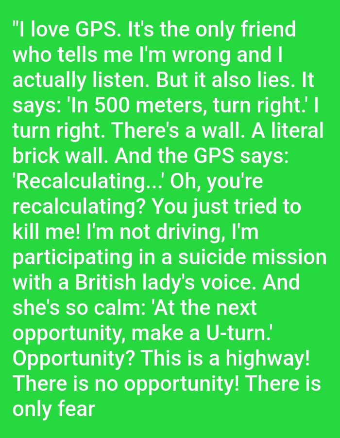 The image contains a text overlay on a bright green background. The text reads: "I love GPS. It's the only friend who tells me I'm wrong and I actually listen. But it also lies. It says: 'In 500 meters, turn right.' I turn right. There's a wall. A literal brick wall. And the GPS says: 'Recalculating...' Oh, you're recalculating? You just tried to kill me! I'm not driving, I'm participating in a suicide mission with a British lady's voice. And she's so calm: 'At the next opportunity, make a U-turn.' Opportunity? This is a highway! There is no opportunity, only fear". There is no discernible connection to the city of Kępno, Poland, nor are there any people, subjects, objects, actions, interactions, or environmental details to describe in a forensic manner.