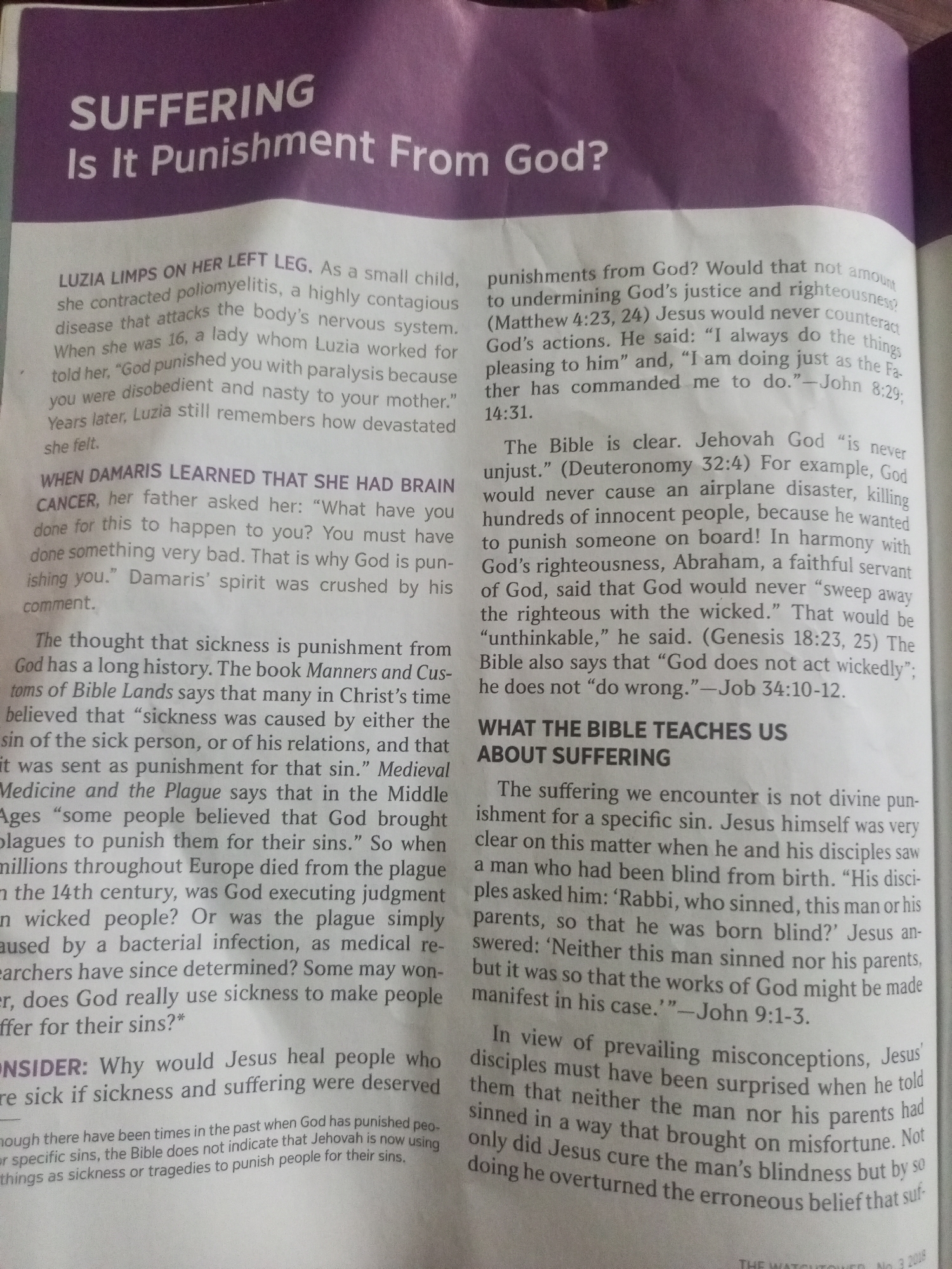 The image is a close-up, high-angle shot of an open book. The book's pages are filled with text, primarily in English, with a purple banner across the top of the visible portion of the first page. This banner contains the bold, white, capitalized text "SUFFERING" and below it, "Is It Punishment From God?". The rest of the visible content is printed text, organized into paragraphs and sections with headings.
The text discusses the concept of suffering and whether it is a punishment from God. It presents anecdotal examples, such as "LUZIA LIMPS ON HER LEFT LEG" and a story about a person named Damaris, to illustrate common beliefs and reactions to suffering. The text then delves into historical and biblical perspectives, quoting scripture and citing historical beliefs from "Manners and Customs of Bible Lands" and "Medieval Medicine and the Plague." It also references specific Bible verses like Matthew 4:23, 24, John 8:29, Deuteronomy 32:4, Genesis 18:23, 25, and Job 34:10-12. A section titled "WHAT THE BIBLE TEACHES US ABOUT SUFFERING" directly addresses the topic, using the example of Jesus healing a man born blind (John 9:1-3) to argue against suffering being a direct punishment for sin.
The overall tone of the text is educational and theological, aiming to interpret religious teachings about suffering. The lighting suggests an indoor setting, likely illuminated by artificial light, as there are no indications of natural light sources or outdoor elements. The paper appears to be of a matte finish. No people or objects other than the book are visible in the frame.