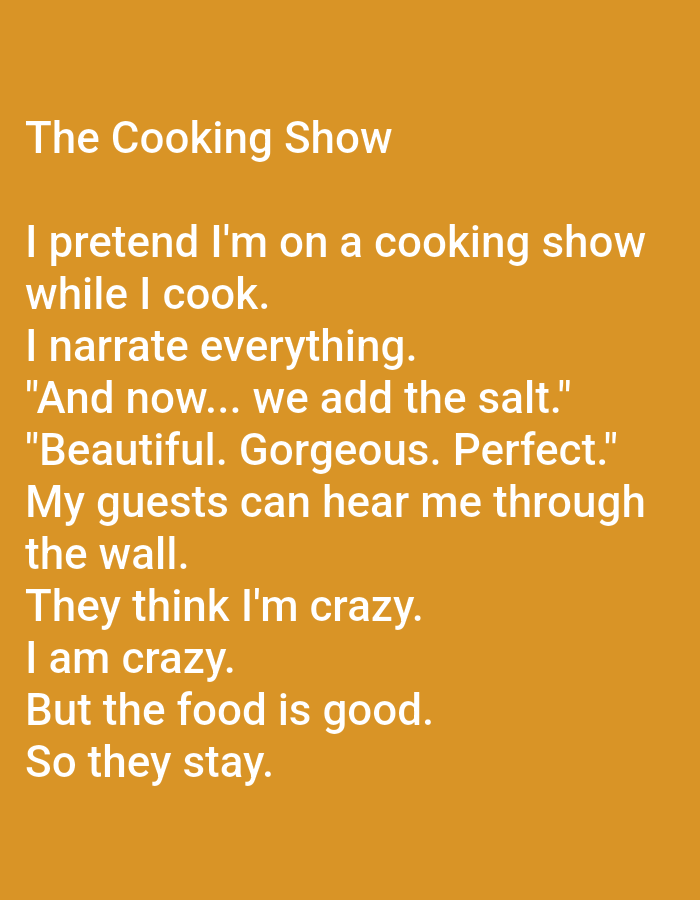 The image is a text-based graphic with a solid orange background. The text is white and centered on the page. The title, "The Cooking Show," appears at the top. The body of the text consists of a poem about pretending to be on a cooking show while cooking at home. The poem describes narrating the cooking process, adding ingredients, and guests overhearing the narration and thinking the speaker is crazy, but staying because the food is good. There are no people, subjects, objects, actions, interactions, or environmental elements depicted in the image, as it is solely a textual graphic. The image is not located in Kępno, Poland.
