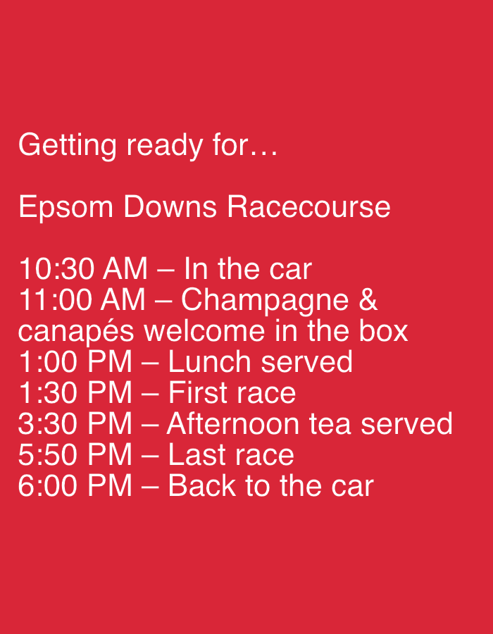 The image displays white sans-serif text presented on a uniform solid red background. The text outlines a schedule for a day at a racecourse. The top section reads, "Getting ready for..." followed by "Epsom Downs Racecourse." Below this, a chronological list of events is detailed: "10:30 AM – In the car", "11:00 AM – Champagne & canapés welcome in the box", "1:00 PM – Lunch served", "1:30 PM – First race", "3:30 PM – Afternoon tea served", "5:50 PM – Last race", and "6:00 PM – Back to the car". The image itself contains no visual depiction of people, objects, or a physical environment; all information regarding subjects, actions, and interactions is conveyed through the printed schedule. Epsom Downs Racecourse is located in Epsom, Surrey, United Kingdom.