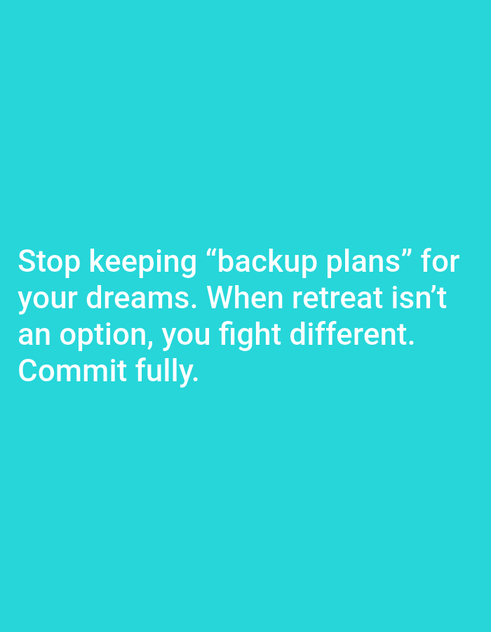 The image contains white text on a teal background. The text reads: "Stop keeping "backup plans" for your dreams. When retreat isn't an option, you fight different. Commit fully." There are no people, subjects, objects, actions, or interactions depicted in the image. The environment is a plain teal background, with no indication of a city or location.