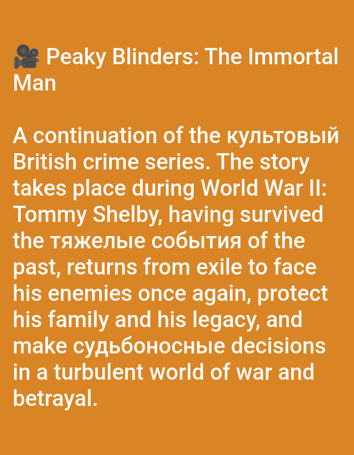 The image displays a digital graphic featuring white text against a solid, warm orange background. At the top left, a film camera icon in white precedes the title "Peaky Blinders: The Immortal Man." Below this, a paragraph of text, predominantly in English with some embedded Ukrainian words ("культовый," "тяжелые события," "судьбоносные"), describes a fictional story. The text reads: "A continuation of the культовый British crime series. The story takes place during World War II: Tommy Shelby, having survived the тяжелые события of the past, returns from exile to face his enemies once again, protect his family and his legacy, and make судьбоносные decisions in a turbulent world of war and betrayal." The image is devoid of any visual information depicting people, physical subjects, objects, specific actions, or interactions. There is no visual data within this image to indicate a physical location in the city of Yarun, Ukraine, or any other geographical point. The environment is solely a digital text display.