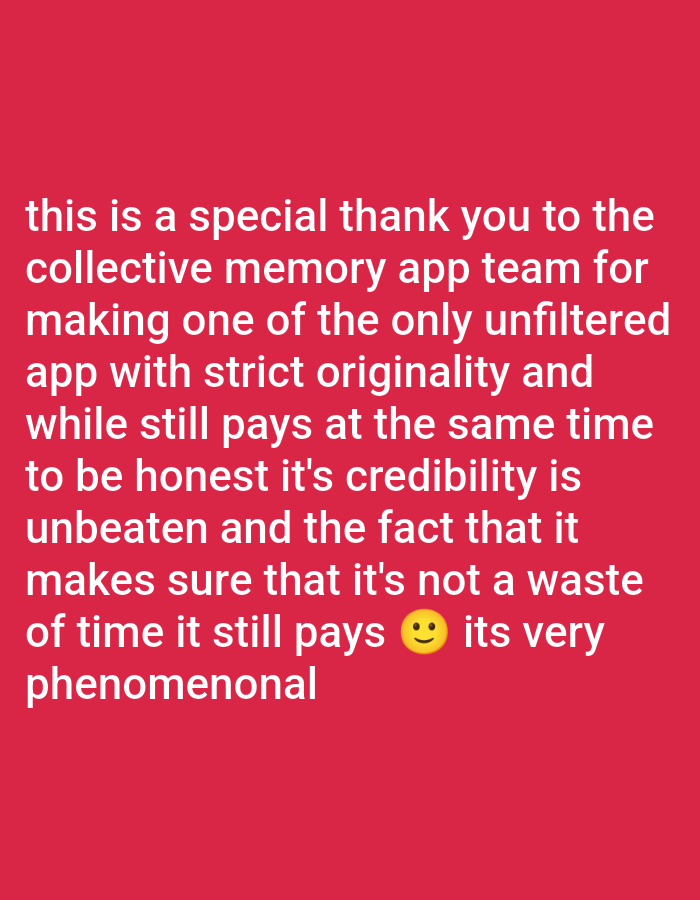 The image displays white text on a solid red background. The text is a message of thanks and appreciation for an app team. It reads: "this is a special thank you to the collective memory app team for making one of the only unfiltered app with strict originality and while still pays at the same time to be honest it's credibility is unbeaten and the fact that it makes sure that it's not a waste of time it still pays :) its very phenomenal". A yellow smiley face emoji is included within the text. The overall sentiment conveyed is positive, expressing satisfaction and admiration for the app's features, originality, and the fact that it "pays". There are no other subjects, objects, or specific activities depicted, nor are there any indications of time of day, weather, or location.