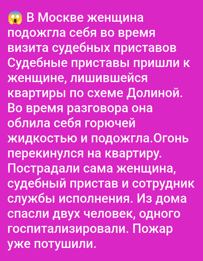 In Moscow, a woman set herself on fire during a visit by bailiffs. The bailiffs came to the woman who had been evicted from her apartment according to the Dolina scheme. During the conversation, she doused herself with a flammable liquid and set herself on fire. The fire spread to the apartment. The woman, a bailiff, and an employee of the enforcement service were injured. Two people were rescued from the house, one of whom was hospitalized. The fire has already been extinguished.