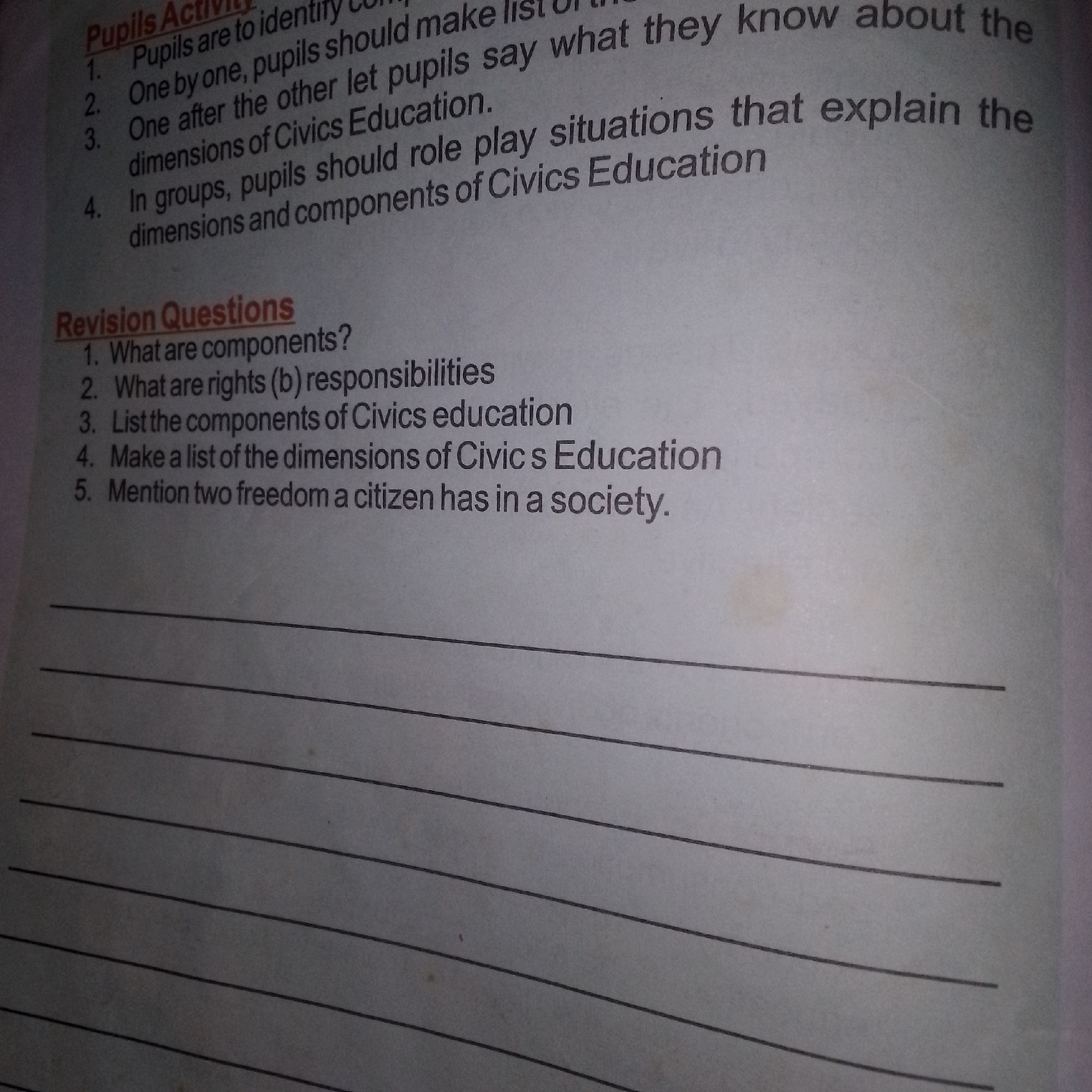 The image is a close-up shot of a page from a workbook or textbook. The page is lined with horizontal lines, indicating space for writing answers. At the top of the page, there is a heading labeled "Pupils Activity". Below this heading are four numbered points, each describing an activity for pupils. Further down the page, another heading reads "Revision Questions", followed by five numbered questions related to civics education. The text is in black ink and appears to be printed. There are no people or specific environmental details visible in the image.