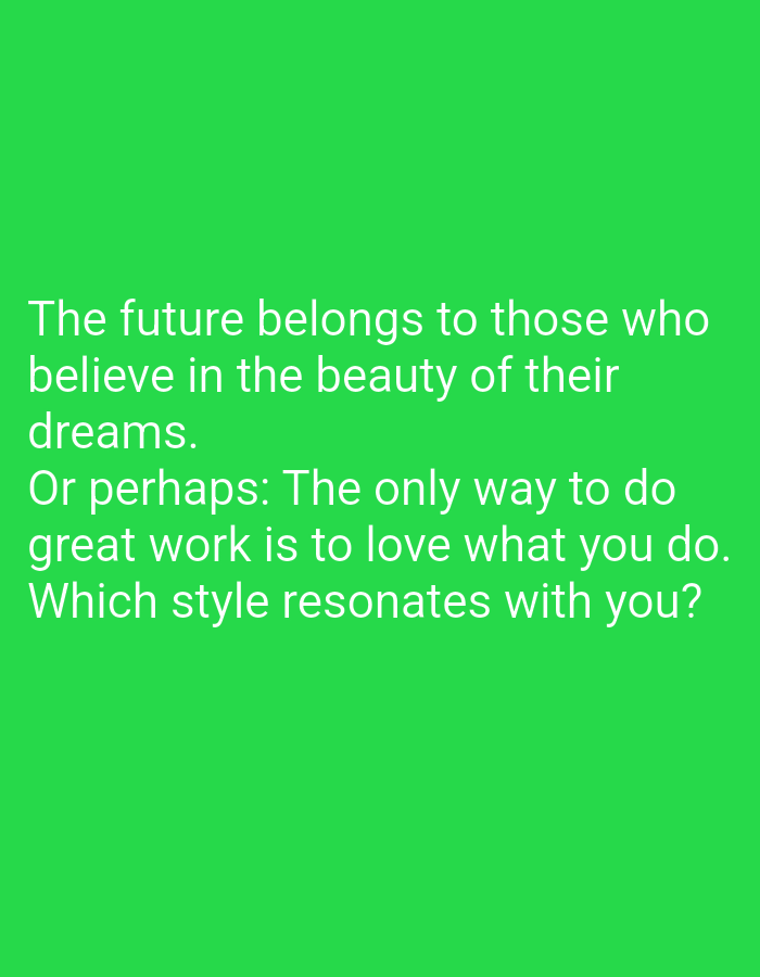 The image contains text on a green background. The text reads: "The future belongs to those who believe in the beauty of their dreams. Or perhaps: The only way to do great work is to love what you do. Which style resonates with you?". There are no people, subjects, objects, actions, interactions, or environmental details visible in the image that would allow for its location in Samarinda, Indonesia, or any other specific place.