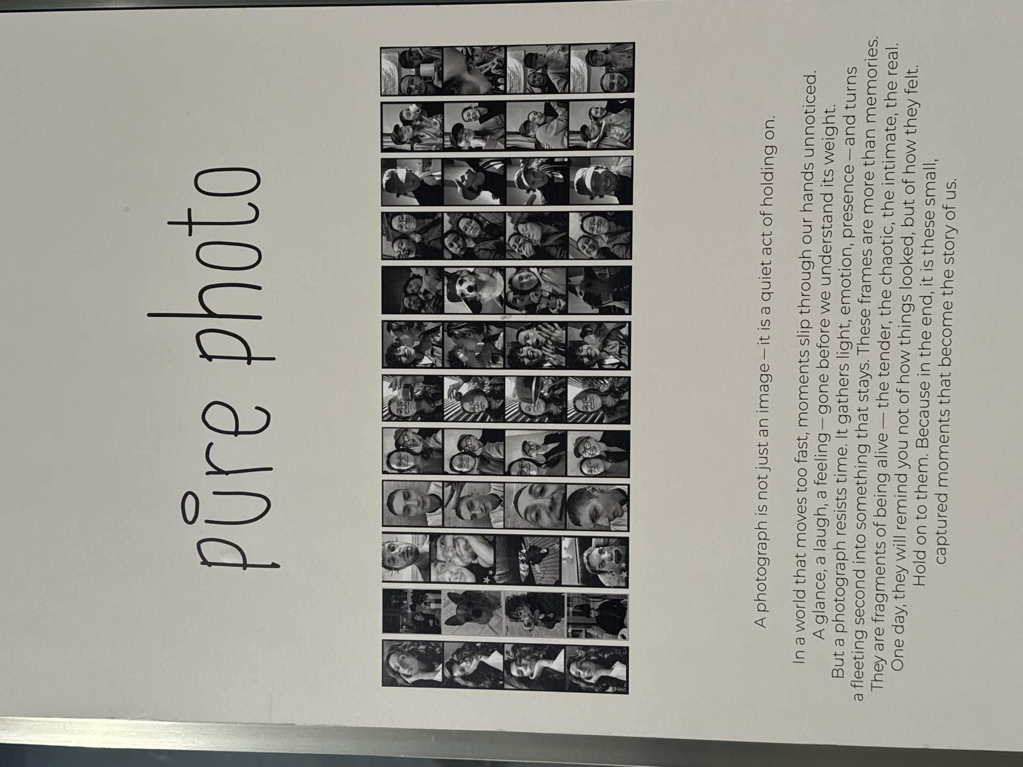 The image displays a poster or large print mounted on a light-colored wall, likely indoors. The main subject is a large, central collage of numerous small, black and white photographs, arranged in seven vertical strips. Each strip contains four to five individual photos, resembling contact sheets or photo booth strips.
The photographs predominantly feature candid portraits of people, including adults and possibly children, often in close-up or medium shots. Their expressions range from smiles and laughter to tender and intimate gazes, suggesting everyday moments and personal interactions. One notable image within the collage shows a dog. The overall aesthetic of the black and white images contributes to a timeless and nostalgic feel.
To the left of the photo collage, the words "pure photo" are written vertically in a whimsical, handwritten-style font. To the right of the collage, a block of text is oriented vertically, describing the philosophy behind photography. The text reads: "A photograph is not just an image – it is a quiet act of holding on. In a world that moves too fast, moments slip through our hands unnoticed. A glance, a laugh, a feeling – gone before we understand its weight. But a photograph resists time. It gathers light, emotion, presence – and turns a fleeting second into something that stays. These frames are more than memories. They are fragments of being alive – the tender, the chaotic, the intimate, the real. One day, they will remind you not of how things looked, but of how they felt. Hold on to them. Because in the end, it is these small, captured moments that become the story of us."
The poster emphasizes the emotional and memory-preserving power of photographs. The lighting is even, suggesting an intentional display of this artwork. The location context of Batumi, Georgia, is provided externally and not discernable from the visual information in the image itself.